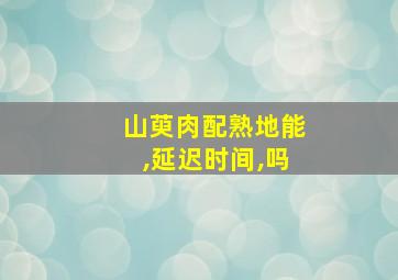 山萸肉配熟地能,延迟时间,吗