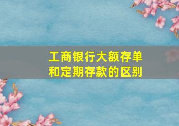 工商银行大额存单和定期存款的区别