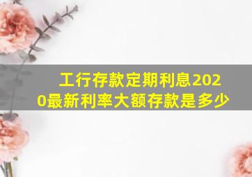 工行存款定期利息2020最新利率大额存款是多少