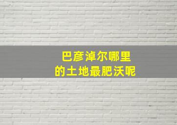 巴彦淖尔哪里的土地最肥沃呢