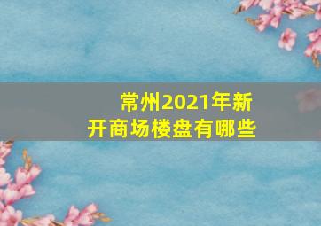 常州2021年新开商场楼盘有哪些