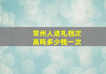 常州人送礼档次高吗多少钱一次