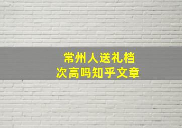 常州人送礼档次高吗知乎文章