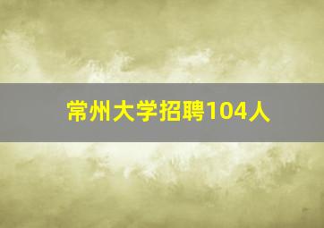 常州大学招聘104人