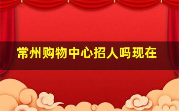 常州购物中心招人吗现在