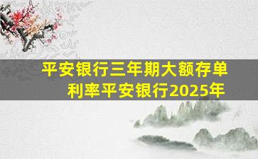 平安银行三年期大额存单利率平安银行2025年