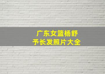 广东女篮杨舒予长发照片大全