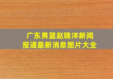 广东男篮赵锦洋新闻报道最新消息图片大全