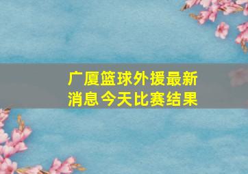 广厦篮球外援最新消息今天比赛结果