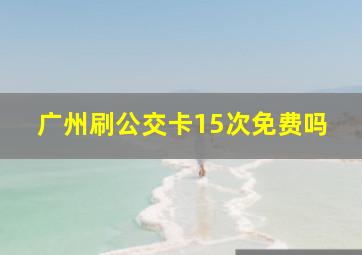 广州刷公交卡15次免费吗