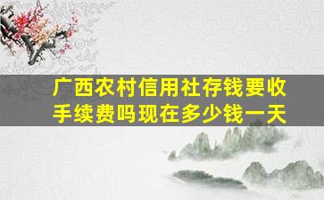 广西农村信用社存钱要收手续费吗现在多少钱一天