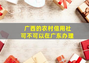 广西的农村信用社可不可以在广东办理