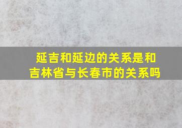 延吉和延边的关系是和吉林省与长春市的关系吗