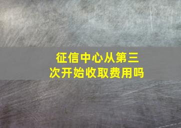 征信中心从第三次开始收取费用吗