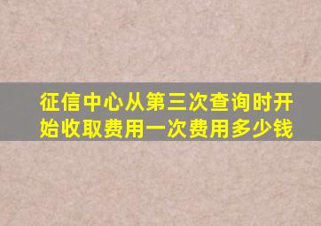 征信中心从第三次查询时开始收取费用一次费用多少钱