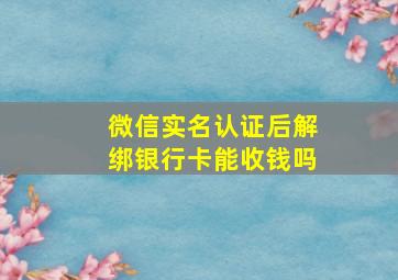 微信实名认证后解绑银行卡能收钱吗