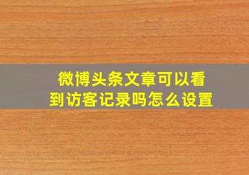 微博头条文章可以看到访客记录吗怎么设置