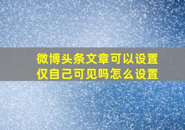 微博头条文章可以设置仅自己可见吗怎么设置