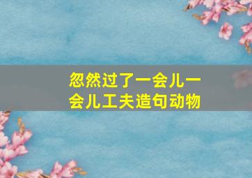 忽然过了一会儿一会儿工夫造句动物