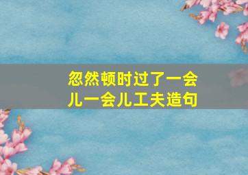 忽然顿时过了一会儿一会儿工夫造句