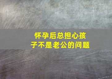 怀孕后总担心孩子不是老公的问题