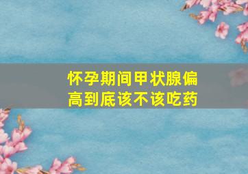 怀孕期间甲状腺偏高到底该不该吃药