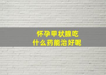 怀孕甲状腺吃什么药能治好呢