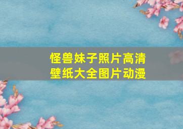 怪兽妹子照片高清壁纸大全图片动漫