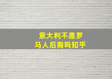 意大利不是罗马人后裔吗知乎