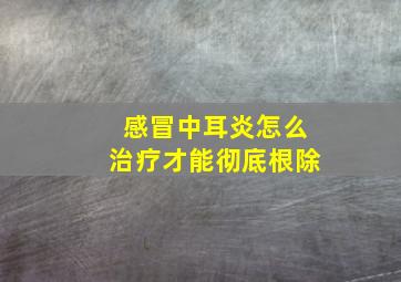 感冒中耳炎怎么治疗才能彻底根除