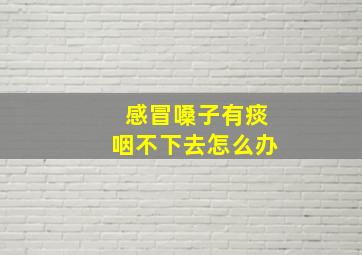 感冒嗓子有痰咽不下去怎么办