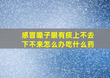 感冒嗓子眼有痰上不去下不来怎么办吃什么药