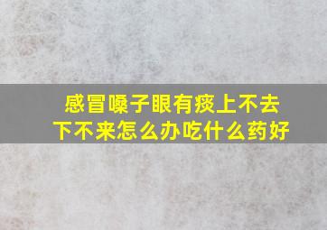 感冒嗓子眼有痰上不去下不来怎么办吃什么药好