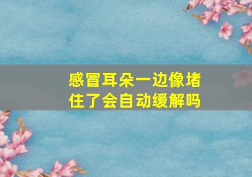 感冒耳朵一边像堵住了会自动缓解吗