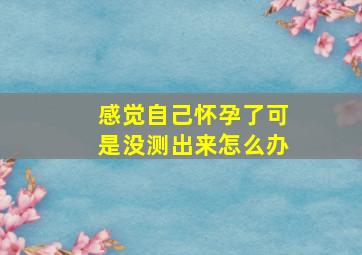 感觉自己怀孕了可是没测出来怎么办