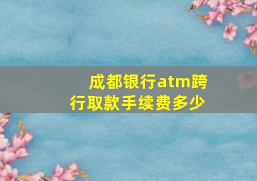 成都银行atm跨行取款手续费多少