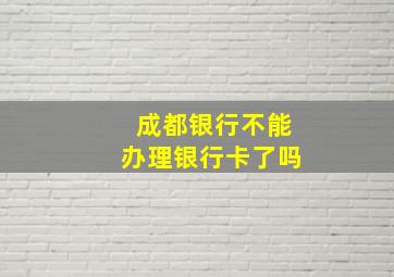 成都银行不能办理银行卡了吗