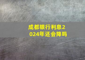 成都银行利息2024年还会降吗