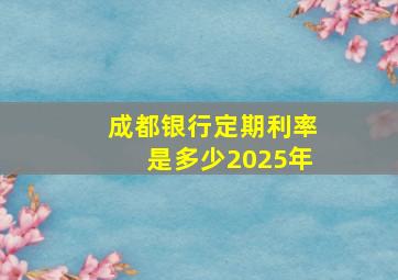 成都银行定期利率是多少2025年