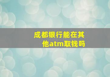 成都银行能在其他atm取钱吗