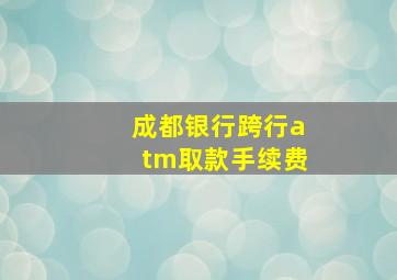 成都银行跨行atm取款手续费