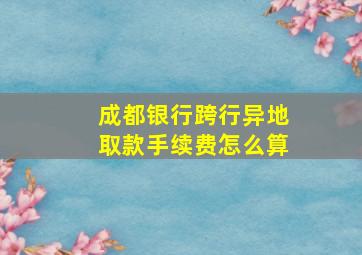 成都银行跨行异地取款手续费怎么算