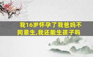 我16岁怀孕了我爸妈不同意生,我还能生孩子吗