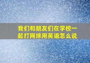 我们和朋友们在学校一起打网球用英语怎么说