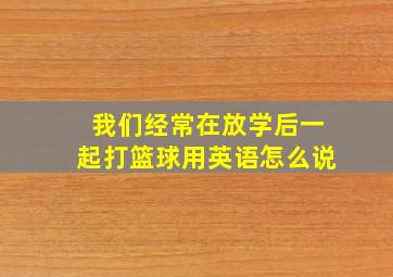 我们经常在放学后一起打篮球用英语怎么说