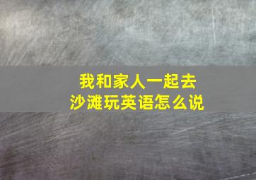 我和家人一起去沙滩玩英语怎么说