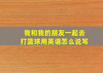 我和我的朋友一起去打篮球用英语怎么说写