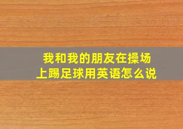 我和我的朋友在操场上踢足球用英语怎么说