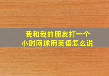 我和我的朋友打一个小时网球用英语怎么说