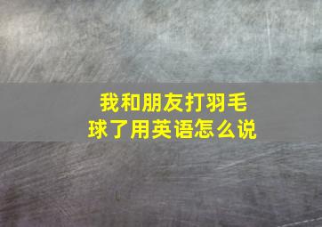 我和朋友打羽毛球了用英语怎么说